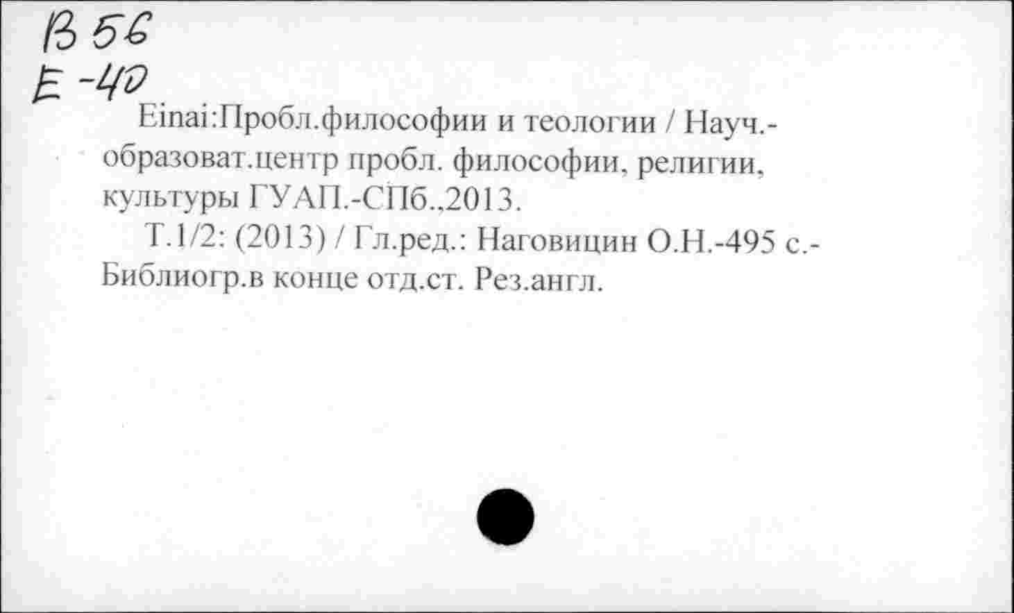 ﻿
ЕтакПробл.философии и теологии / Науч.-образоват.центр пробл. философии, религии, культуры ГУАП.-СПб.,2013.
1.1/2: (2013) / Гл.ред.: Наговицин О.Н.-495 с,-Библиогр.в конце отд.ст. Рез.англ.